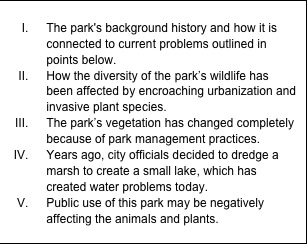 Text Box: I.	The park's background history and how it is connected to current problems outlined in points below. II.	How the diversity of the park’s wildlife has been affected by encroaching urbanization and invasive plant species. III.	The park’s vegetation has changed completely because of park management practices. IV.	Years ago, city officials decided to dredge a marsh to create a small lake, which has created water problems today. V.	Public use of this park may be negatively affecting the animals and plants.  
